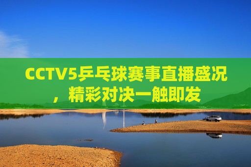 CCTV5乒乓球赛事直播盛况，精彩对决一触即发