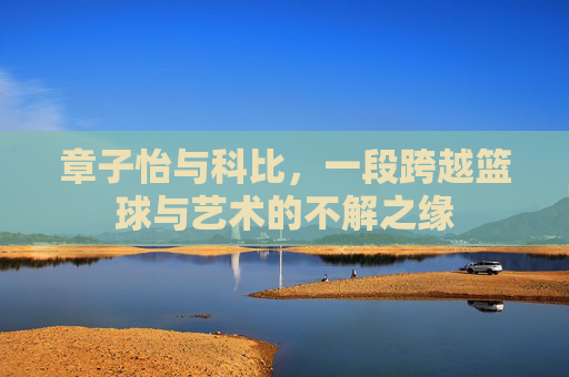 章子怡与科比，一段跨越篮球与艺术的不解之缘