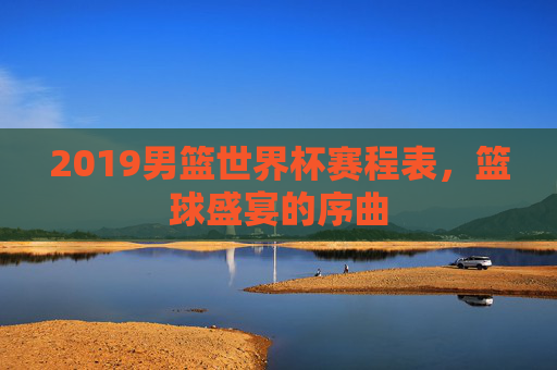 2019男篮世界杯赛程表，篮球盛宴的序曲