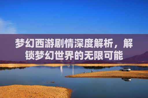 梦幻西游剧情深度解析，解锁梦幻世界的无限可能
