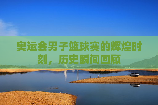 奥运会男子篮球赛的辉煌时刻，历史瞬间回顾
