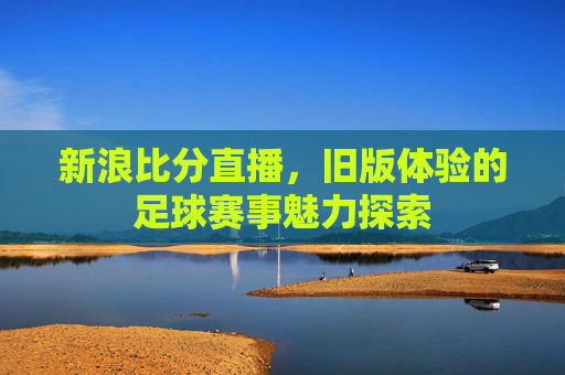 新浪比分直播，旧版体验的足球赛事魅力探索