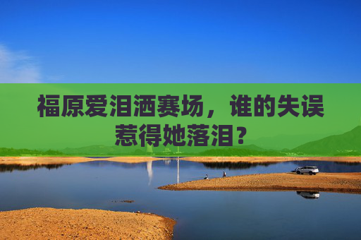 福原爱泪洒赛场，谁的失误惹得她落泪？