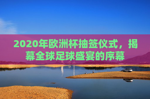 2020年欧洲杯抽签仪式，揭幕全球足球盛宴的序幕