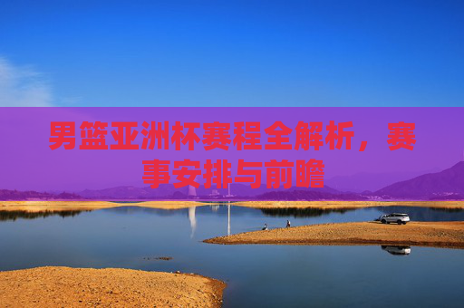男篮亚洲杯赛程全解析，赛事安排与前瞻