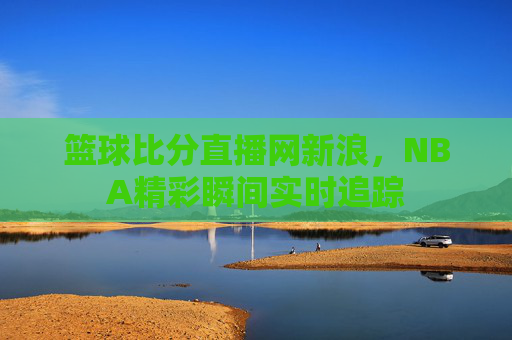 篮球比分直播网新浪,NBA精彩瞬间实时追踪 篮球比分直播网新浪,NBA精彩瞬间实时追踪