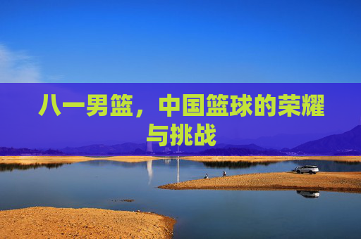 八一男篮，中国篮球的荣耀与挑战