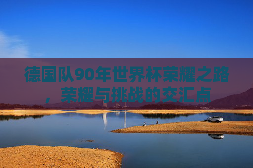 德国队90年世界杯荣耀之路，荣耀与挑战的交汇点
