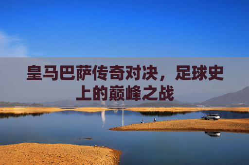 皇马巴萨传奇对决,足球史上的巅峰之战 皇马巴萨传奇对决,足球史上的巅峰之战