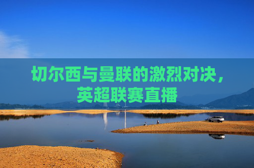 切尔西与曼联的激烈对决，英超联赛直播