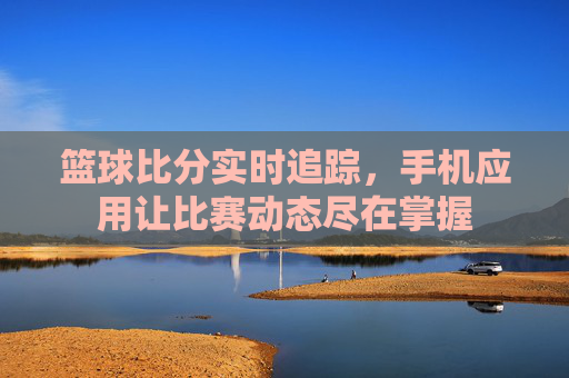 篮球比分实时追踪，手机应用让比赛动态尽在掌握