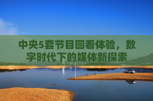 中央5套节目回看体验,数字时代下的媒体新探索 中央5套节目回看体验,数字时代下的媒体新探索
