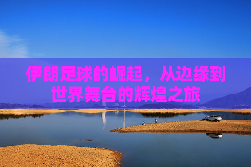 伊朗足球的崛起，从边缘到世界舞台的辉煌之旅