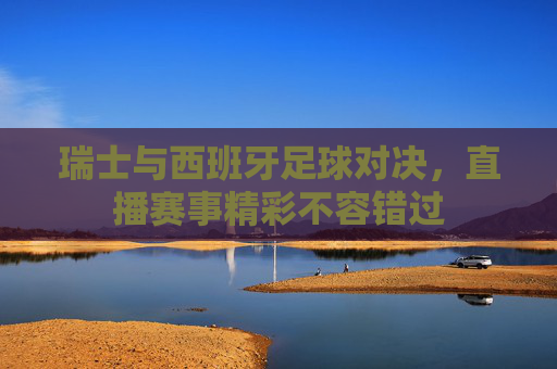瑞士与西班牙足球对决，直播赛事精彩不容错过