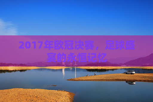 2017年欧冠决赛，足球盛宴的永恒记忆