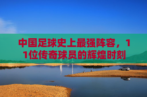 中国足球史上最强阵容，11位传奇球员的辉煌时刻