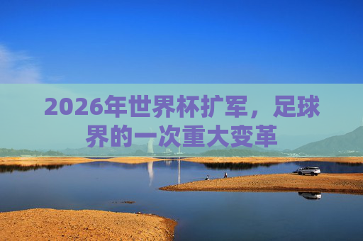 2026年世界杯扩军，足球界的一次重大变革