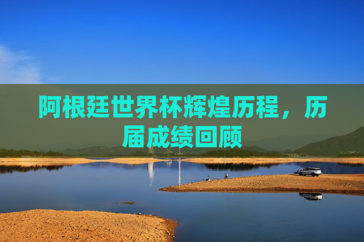 阿根廷世界杯辉煌历程，历届成绩回顾