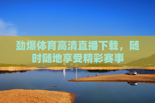 劲爆体育高清直播下载，随时随地享受精彩赛事