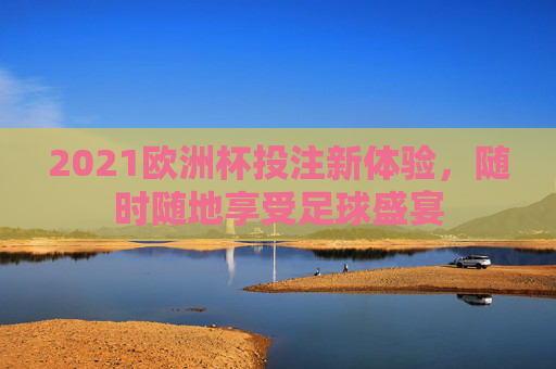 2021欧洲杯投注新体验，随时随地享受足球盛宴