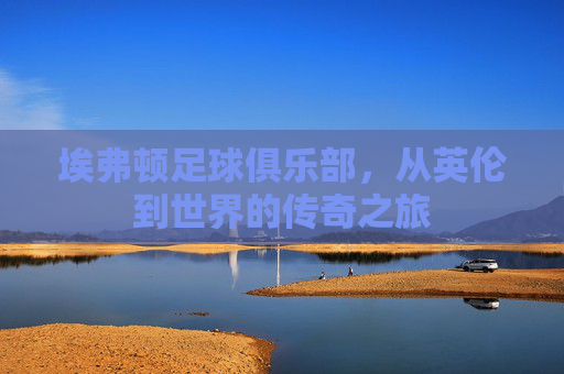 埃弗顿足球俱乐部，从英伦到世界的传奇之旅