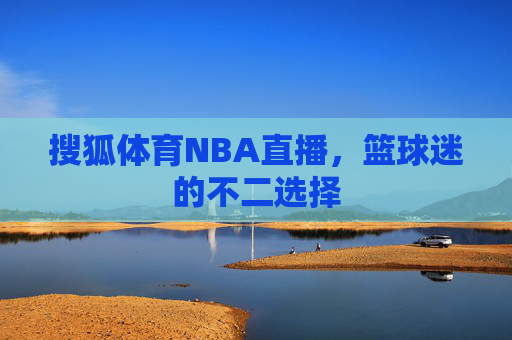 搜狐体育NBA直播，篮球迷的不二选择