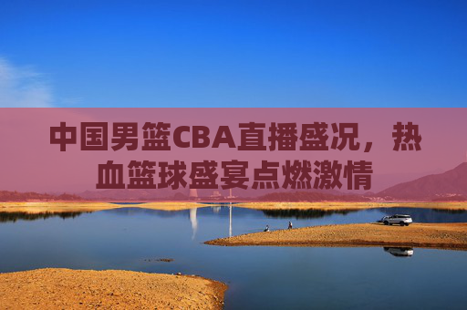 中国男篮CBA直播盛况，热血篮球盛宴点燃激情