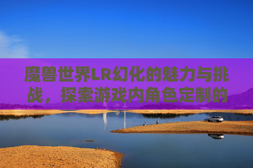 魔兽世界LR幻化的魅力与挑战，探索游戏内角色定制的极致