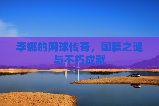 李娜的网球传奇，国籍之谜与不朽成就