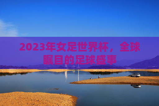 2023年女足世界杯，全球瞩目的足球盛事