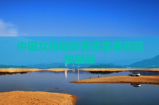 中国女排精彩赛事直播及回放回顾