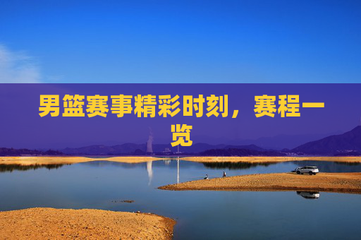 男篮赛事精彩时刻，赛程一览