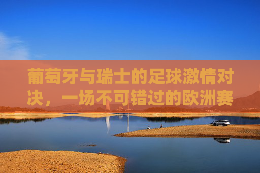 葡萄牙与瑞士的足球激情对决，一场不可错过的欧洲赛事