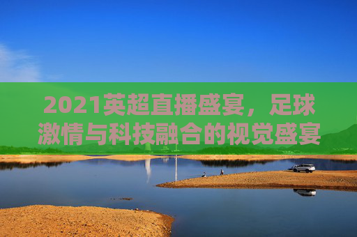 2021英超直播盛宴，足球激情与科技融合的视觉盛宴