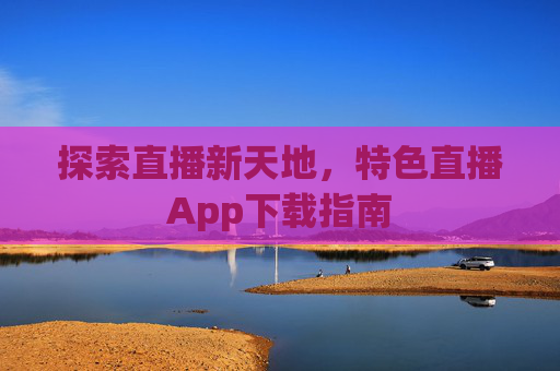 探索直播新天地,特色直播App下载指南 探索直播新天地,特色直播App下载指南