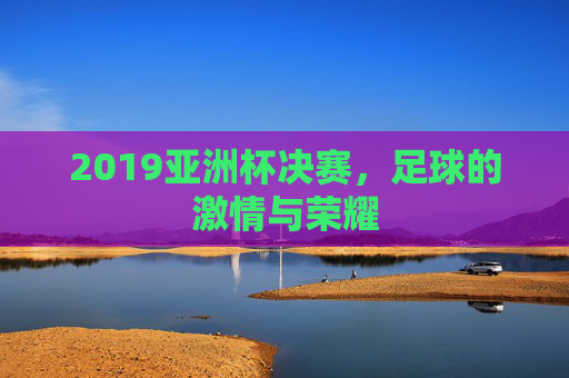 2019亚洲杯决赛，足球的激情与荣耀