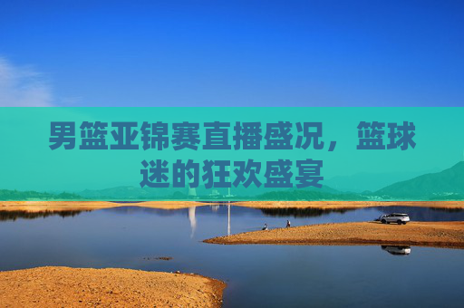 男篮亚锦赛直播盛况，篮球迷的狂欢盛宴