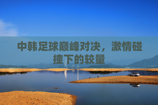 中韩足球巅峰对决，激情碰撞下的较量