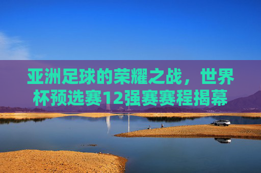 亚洲足球的荣耀之战，世界杯预选赛12强赛赛程揭幕