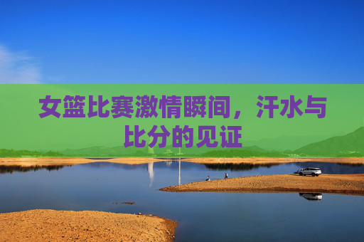 女篮比赛激情瞬间，汗水与比分的见证