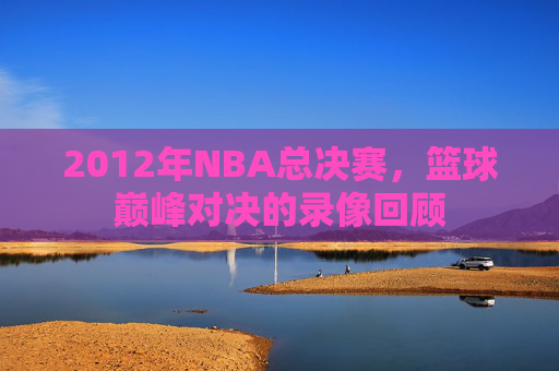 2012年NBA总决赛，篮球巅峰对决的录像回顾