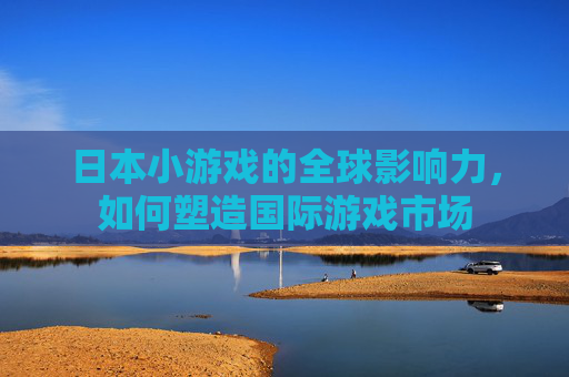 日本小游戏的全球影响力，如何塑造国际游戏市场