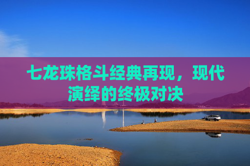 七龙珠格斗经典再现，现代演绎的终极对决