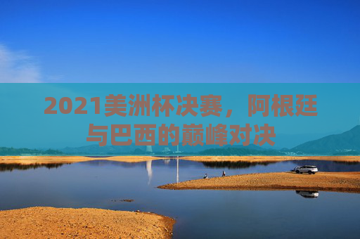 2021美洲杯决赛，阿根廷与巴西的巅峰对决