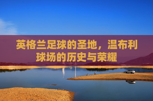 英格兰足球的圣地，温布利球场的历史与荣耀