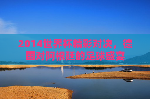 2014世界杯精彩对决，德国对阿根廷的足球盛宴