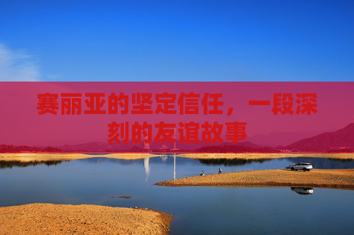 赛丽亚的坚定信任,一段深刻的友谊故事 赛丽亚的坚定信任,一段深刻的友谊故事
