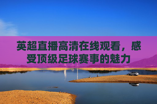 英超直播高清在线观看，感受顶级足球赛事的魅力
