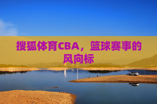 搜狐体育CBA，篮球赛事的风向标