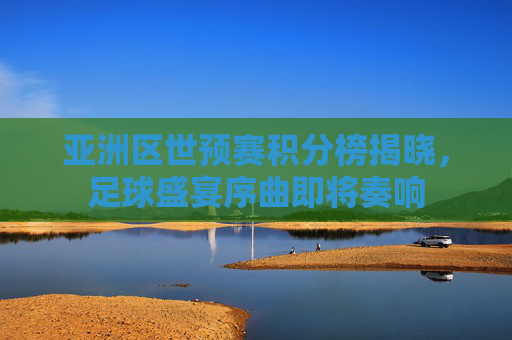 亚洲区世预赛积分榜揭晓，足球盛宴序曲即将奏响